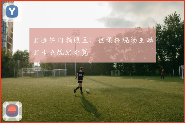 打造热门拍照区：世俱杯现场互动打卡点规划全览