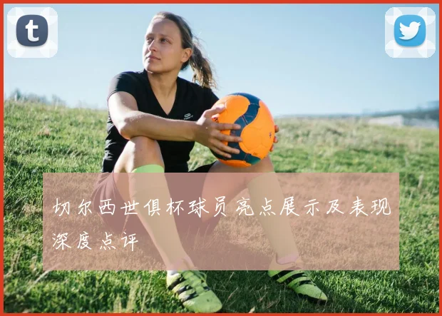 切尔西世俱杯球员亮点展示及表现深度点评